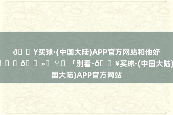 🔥买球·(中国大陆)APP官方网站和他好好告个别	🙅🏻‍♀️「别看-🔥买球·(中国大陆)APP官方网站