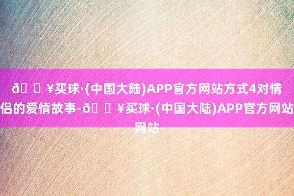 🔥买球·(中国大陆)APP官方网站方式4对情侣的爱情故事-🔥买球·(中国大陆)APP官方网站