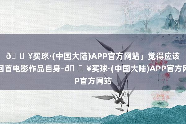 🔥买球·(中国大陆)APP官方网站」觉得应该要回首电影作品自身-🔥买球·(中国大陆)APP官方网站