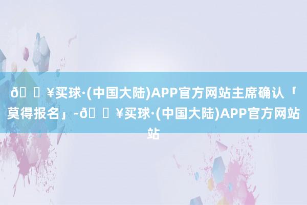 🔥买球·(中国大陆)APP官方网站主席确认「莫得报名」-🔥买球·(中国大陆)APP官方网站