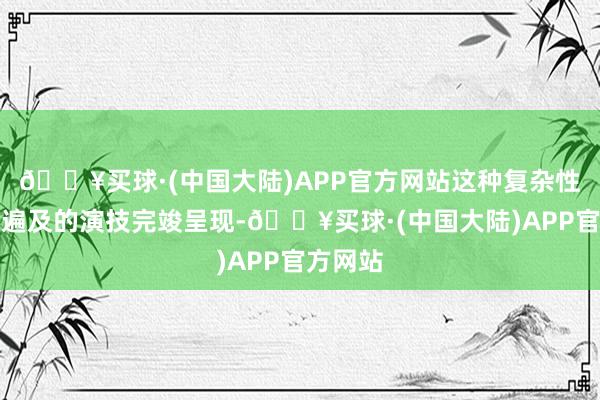 🔥买球·(中国大陆)APP官方网站这种复杂性被他以遍及的演技完竣呈现-🔥买球·(中国大陆)APP官方网站