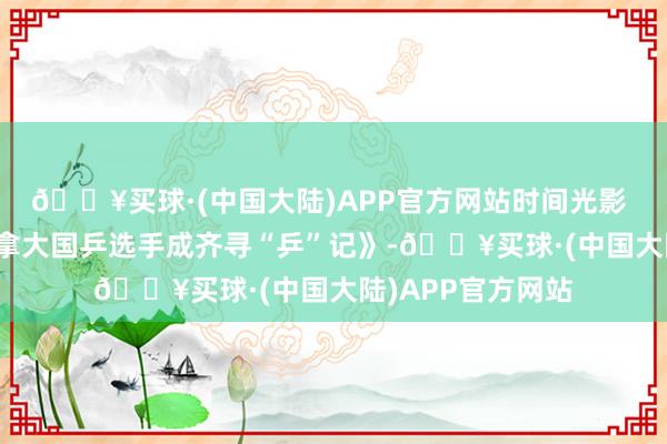 🔥买球·(中国大陆)APP官方网站时间光影 百部川扬｜《加拿大国乒选手成齐寻“乒”记》-🔥买球·(中国大陆)APP官方网站