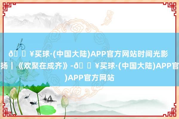 🔥买球·(中国大陆)APP官方网站时间光影 百部川扬｜《欢聚在成齐》-🔥买球·(中国大陆)APP官方网站