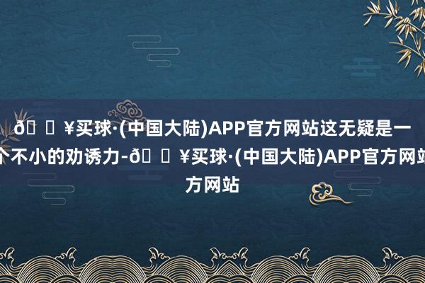 🔥买球·(中国大陆)APP官方网站这无疑是一个不小的劝诱力-🔥买球·(中国大陆)APP官方网站