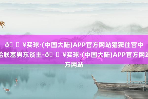 🔥买球·(中国大陆)APP官方网站猖獗往宫中给朕塞男东谈主-🔥买球·(中国大陆)APP官方网站