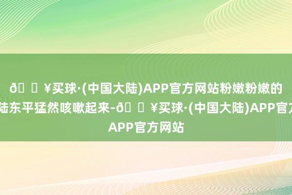 🔥买球·(中国大陆)APP官方网站粉嫩粉嫩的……陆东平猛然咳嗽起来-🔥买球·(中国大陆)APP官方网站