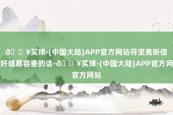 🔥买球·(中国大陆)APP官方网站苻坚竟听信了奸雄慕容垂的话-🔥买球·(中国大陆)APP官方网站