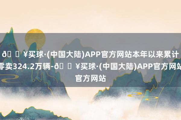 🔥买球·(中国大陆)APP官方网站本年以来累计零卖324.2万辆-🔥买球·(中国大陆)APP官方网站