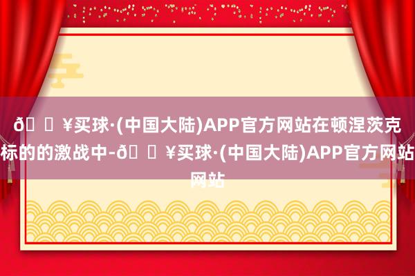 🔥买球·(中国大陆)APP官方网站在顿涅茨克标的的激战中-🔥买球·(中国大陆)APP官方网站