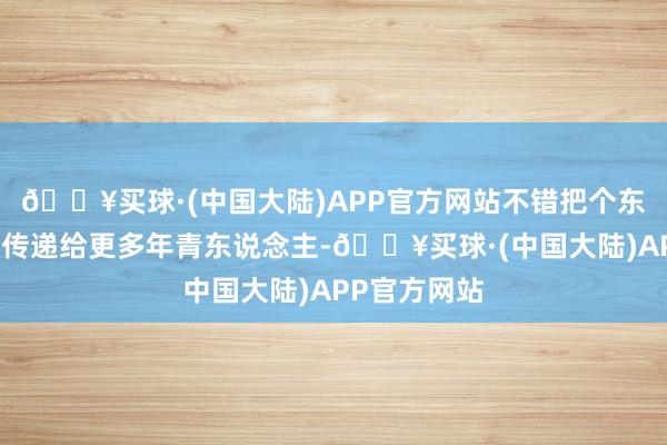 🔥买球·(中国大陆)APP官方网站不错把个东说念主资格传递给更多年青东说念主-🔥买球·(中国大陆)APP官方网站