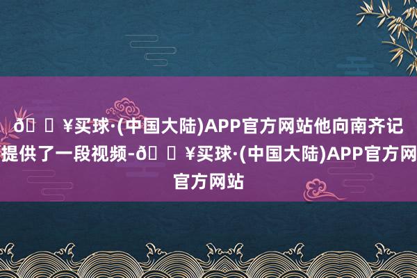 🔥买球·(中国大陆)APP官方网站他向南齐记者提供了一段视频-🔥买球·(中国大陆)APP官方网站