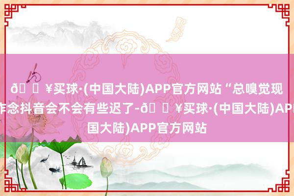 🔥买球·(中国大陆)APP官方网站“总嗅觉现时再运转作念抖音会不会有些迟了-🔥买球·(中国大陆)APP官方网站