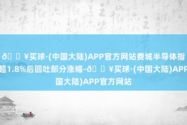 🔥买球·(中国大陆)APP官方网站费城半导体指数最高潮超1.8%后回吐部分涨幅-🔥买球·(中国大陆)APP官方网站