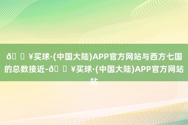 🔥买球·(中国大陆)APP官方网站与西方七国的总数接近-🔥买球·(中国大陆)APP官方网站