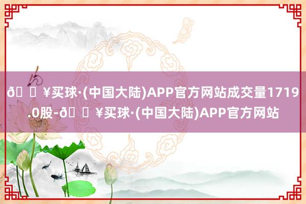 🔥买球·(中国大陆)APP官方网站成交量1719.0股-🔥买球·(中国大陆)APP官方网站