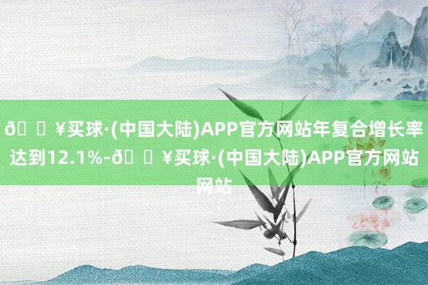 🔥买球·(中国大陆)APP官方网站年复合增长率达到12.1%-🔥买球·(中国大陆)APP官方网站