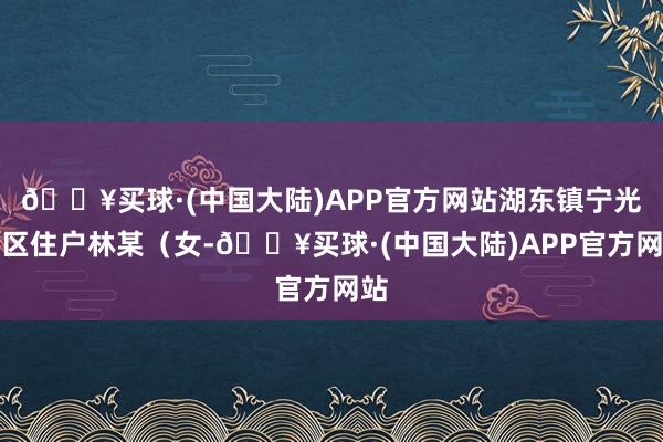 🔥买球·(中国大陆)APP官方网站湖东镇宁光社区住户林某（女-🔥买球·(中国大陆)APP官方网站