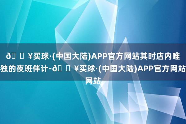 🔥买球·(中国大陆)APP官方网站其时店内唯独的夜班伴计-🔥买球·(中国大陆)APP官方网站