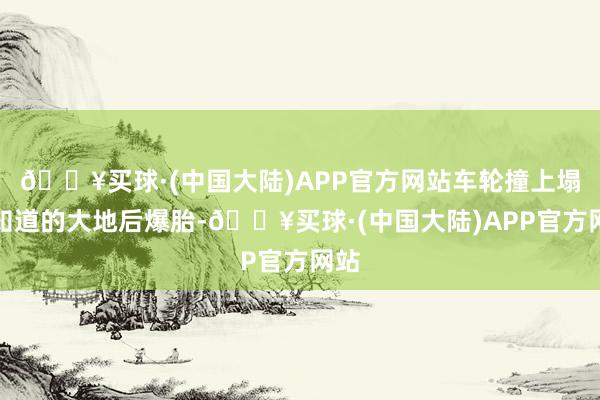 🔥买球·(中国大陆)APP官方网站车轮撞上塌方知道的大地后爆胎-🔥买球·(中国大陆)APP官方网站