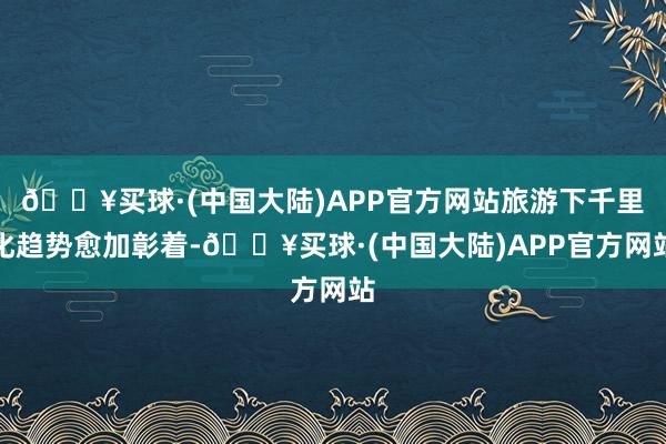 🔥买球·(中国大陆)APP官方网站旅游下千里化趋势愈加彰着-🔥买球·(中国大陆)APP官方网站