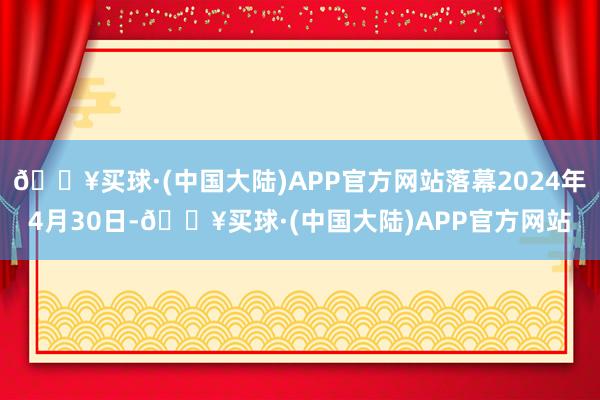 🔥买球·(中国大陆)APP官方网站落幕2024年4月30日-🔥买球·(中国大陆)APP官方网站