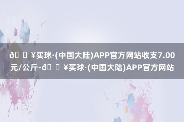 🔥买球·(中国大陆)APP官方网站收支7.00元/公斤-🔥买球·(中国大陆)APP官方网站