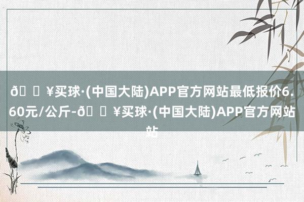 🔥买球·(中国大陆)APP官方网站最低报价6.60元/公斤-🔥买球·(中国大陆)APP官方网站