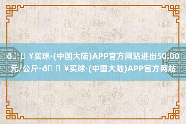 🔥买球·(中国大陆)APP官方网站进出50.00元/公斤-🔥买球·(中国大陆)APP官方网站