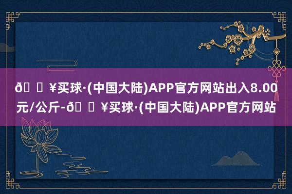 🔥买球·(中国大陆)APP官方网站出入8.00元/公斤-🔥买球·(中国大陆)APP官方网站