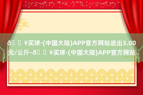 🔥买球·(中国大陆)APP官方网站进出3.00元/公斤-🔥买球·(中国大陆)APP官方网站