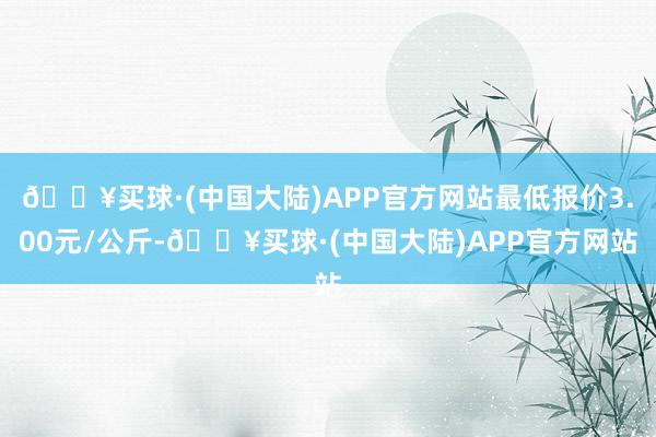 🔥买球·(中国大陆)APP官方网站最低报价3.00元/公斤-🔥买球·(中国大陆)APP官方网站