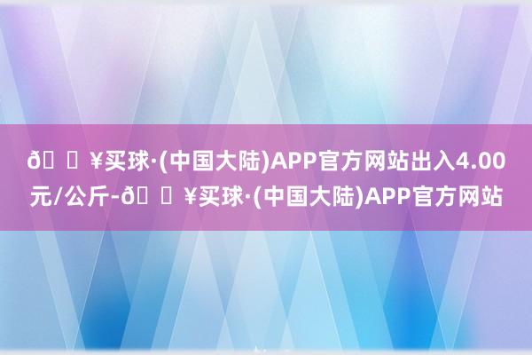 🔥买球·(中国大陆)APP官方网站出入4.00元/公斤-🔥买球·(中国大陆)APP官方网站