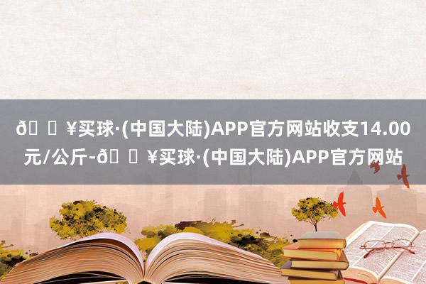 🔥买球·(中国大陆)APP官方网站收支14.00元/公斤-🔥买球·(中国大陆)APP官方网站