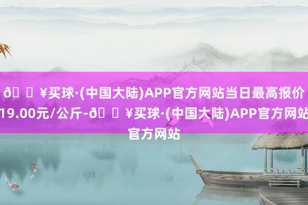 🔥买球·(中国大陆)APP官方网站当日最高报价19.00元/公斤-🔥买球·(中国大陆)APP官方网站