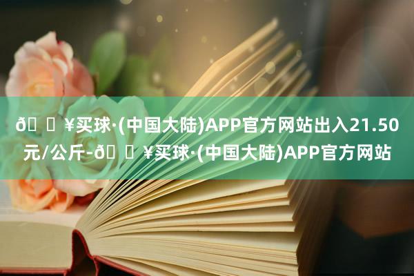 🔥买球·(中国大陆)APP官方网站出入21.50元/公斤-🔥买球·(中国大陆)APP官方网站