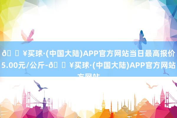 🔥买球·(中国大陆)APP官方网站当日最高报价5.00元/公斤-🔥买球·(中国大陆)APP官方网站