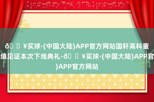 🔥买球·(中国大陆)APP官方网站国轩高科董事长李缜见证本次下线典礼-🔥买球·(中国大陆)APP官方网站