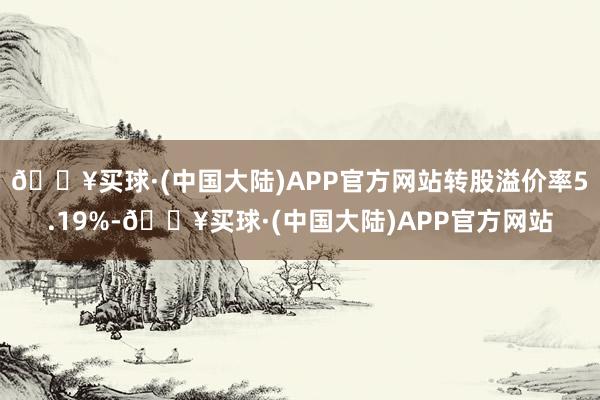 🔥买球·(中国大陆)APP官方网站转股溢价率5.19%-🔥买球·(中国大陆)APP官方网站