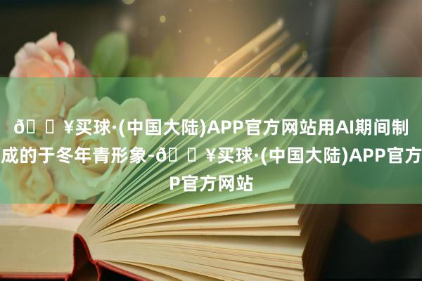 🔥买球·(中国大陆)APP官方网站用AI期间制作生成的于冬年青形象-🔥买球·(中国大陆)APP官方网站