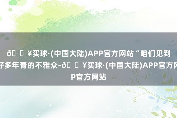 🔥买球·(中国大陆)APP官方网站“咱们见到了好多年青的不雅众-🔥买球·(中国大陆)APP官方网站