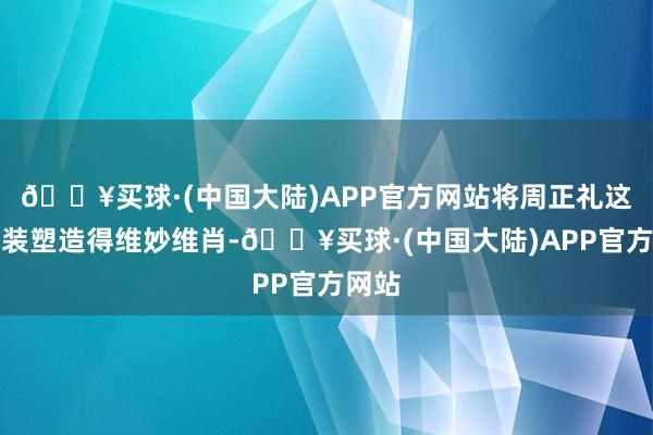 🔥买球·(中国大陆)APP官方网站将周正礼这一变装塑造得维妙维肖-🔥买球·(中国大陆)APP官方网站