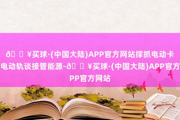 🔥买球·(中国大陆)APP官方网站撑抓电动卡车从电动轨谈接管能源-🔥买球·(中国大陆)APP官方网站