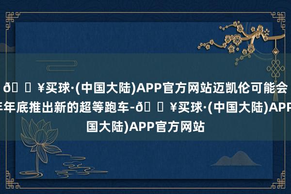 🔥买球·(中国大陆)APP官方网站迈凯伦可能会在2024年年底推出新的超等跑车-🔥买球·(中国大陆)APP官方网站