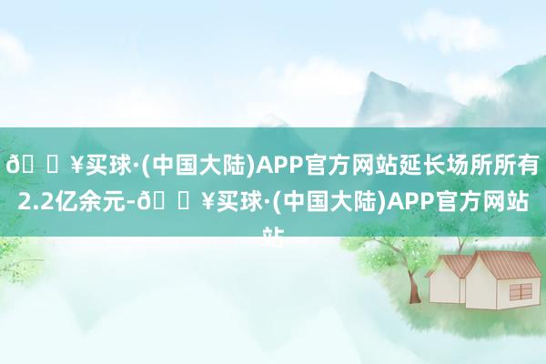 🔥买球·(中国大陆)APP官方网站延长场所所有2.2亿余元-🔥买球·(中国大陆)APP官方网站