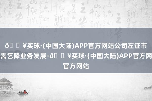 🔥买球·(中国大陆)APP官方网站公司左证市集需乞降业务发展-🔥买球·(中国大陆)APP官方网站