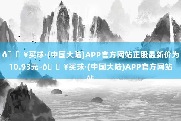 🔥买球·(中国大陆)APP官方网站正股最新价为10.93元-🔥买球·(中国大陆)APP官方网站