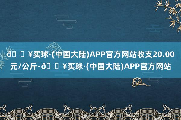 🔥买球·(中国大陆)APP官方网站收支20.00元/公斤-🔥买球·(中国大陆)APP官方网站