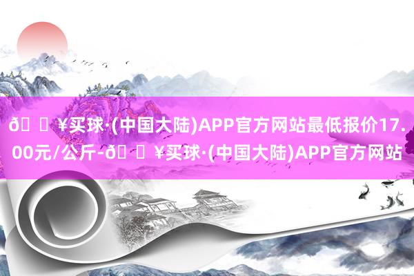 🔥买球·(中国大陆)APP官方网站最低报价17.00元/公斤-🔥买球·(中国大陆)APP官方网站