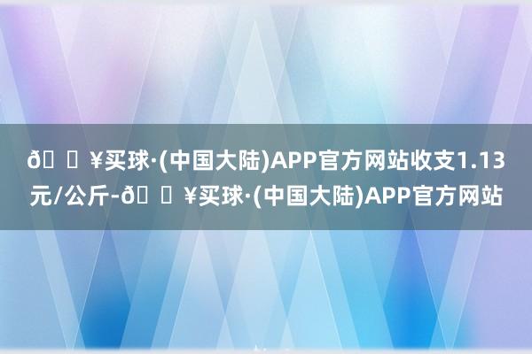 🔥买球·(中国大陆)APP官方网站收支1.13元/公斤-🔥买球·(中国大陆)APP官方网站