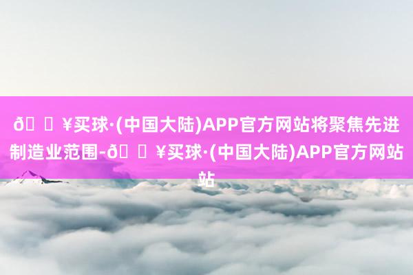 🔥买球·(中国大陆)APP官方网站将聚焦先进制造业范围-🔥买球·(中国大陆)APP官方网站